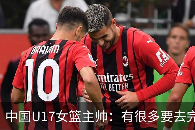 中国U17女篮主帅：有很多要去完善的地方 对外线的控制还是不够好
